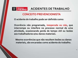 O acidente do trabalho pode ser definido como:
Ocorrência não programada, inesperada ou não, que
interrompe ou interfere no processo normal de uma
atividade, ocasionando perda de tempo útil ou lesões
aos trabalhadores e/ou danos materiais.
Mesmo ocorrências que não resultem lesões ou danos
materiais, são encaradas como acidente do trabalho.
CONCEITO PREVENCIONISTA
12
ACIDENTES DETRABALHO
 