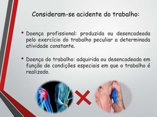 Consideram-se acidente do trabalho:
• Doença profissional: produzida ou desencadeada
pelo exercício do trabalho peculiar a determinada
atividade constante.
• Doença do trabalho: adquirida ou desencadeada em
função de condições especiais em que o trabalho é
realizado.
 