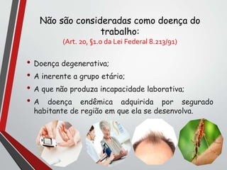 Não são consideradas como doença do
trabalho:
(Art. 20, §1.o da Lei Federal 8.213/91)
• Doença degenerativa;
• A inerente a grupo etário;
• A que não produza incapacidade laborativa;
• A doença endêmica adquirida por segurado
habitante de região em que ela se desenvolva.
 