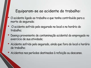 Equiparam-se ao acidente do trabalho:
• O acidente ligado ao trabalho e que tenha contribuído para a
morte do segurado;
• O acidente sofrido pelo segurado no local e no horário do
trabalho;
• Doença proveniente de contaminação acidental do empregado no
exercício de sua atividade;
• Acidente sofrido pelo segurado, ainda que fora do local e horário
de trabalho;
• Acidentes nos períodos destinados à refeição ou descanso.
 
