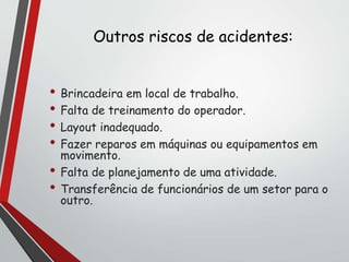 Outros riscos de acidentes:
• Brincadeira em local de trabalho.
• Falta de treinamento do operador.
• Layout inadequado.
• Fazer reparos em máquinas ou equipamentos em
movimento.
• Falta de planejamento de uma atividade.
• Transferência de funcionários de um setor para o
outro.
 