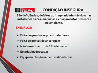São deficiências, defeitos ou irregularidades técnicas nas
instalações físicas, máquinas e equipamentos presentes
no ambiente.
 Falta de guarda-corpo em patamares
 Falta de pontos de ancoragem
 Não fornecimento de EPI adequado
 Escadas inadequadas
 Equipamentos/ferramentas defeituosas
EXEMPLOS:
CONDIÇÃO INSEGURA
 