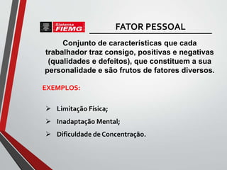 Conjunto de características que cada
trabalhador traz consigo, positivas e negativas
(qualidades e defeitos), que constituem a sua
personalidade e são frutos de fatores diversos.
 Limitação Física;
 Inadaptação Mental;
 Dificuldade de Concentração.
EXEMPLOS:
FATOR PESSOAL
 