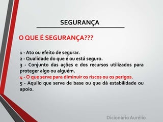 SEGURANÇA
O QUE É SEGURANÇA???
1 - Ato ou efeito de segurar.
2 - Qualidade do que é ou está seguro.
3 - Conjunto das ações e dos recursos utilizados para
proteger algo ou alguém.
4 - O que serve para diminuir os riscos ou os perigos.
5 - Aquilo que serve de base ou que dá estabilidade ou
apoio.
DicionárioAurélio
 