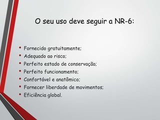O seu uso deve seguir a NR-6:
• Fornecido gratuitamente;
• Adequado ao risco;
• Perfeito estado de conservação;
• Perfeito funcionamento;
• Confortável e anatômico;
• Fornecer liberdade de movimentos;
• Eficiência global.
 