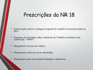 Prescrições da NR 18
• Comunicação a prévia a delegacia regional do trabalho fornecendo dados da
obra
• Programa de Condições e Meio Ambiente de Trabalho na Indústria da
Construção - PCMAT.
• Planejamento da área de vivência
• Planejamento antes de iniciar demolições
• Planejamento para escavações,fundações e desmontes
 