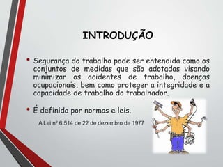 INTRODUÇÃO
• Segurança do trabalho pode ser entendida como os
conjuntos de medidas que são adotadas visando
minimizar os acidentes de trabalho, doenças
ocupacionais, bem como proteger a integridade e a
capacidade de trabalho do trabalhador.
• É definida por normas e leis.
A Lei nº 6.514 de 22 de dezembro de 1977
 