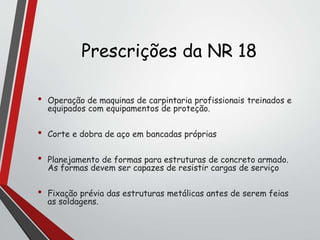 Prescrições da NR 18
• Operação de maquinas de carpintaria profissionais treinados e
equipados com equipamentos de proteção.
• Corte e dobra de aço em bancadas próprias
• Planejamento de formas para estruturas de concreto armado.
As formas devem ser capazes de resistir cargas de serviço
• Fixação prévia das estruturas metálicas antes de serem feias
as soldagens.
 