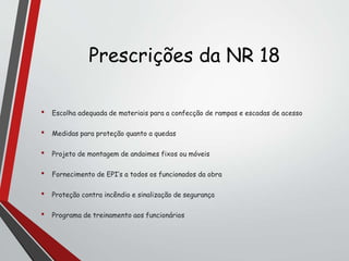 Prescrições da NR 18
• Escolha adequada de materiais para a confecção de rampas e escadas de acesso
• Medidas para proteção quanto a quedas
• Projeto de montagem de andaimes fixos ou móveis
• Fornecimento de EPI’s a todos os funcionados da obra
• Proteção contra incêndio e sinalização de segurança
• Programa de treinamento aos funcionários
 