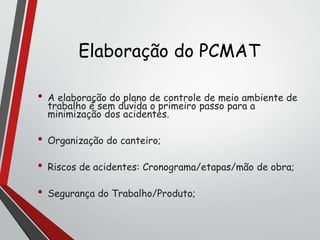 Elaboração do PCMAT
• A elaboração do plano de controle de meio ambiente de
trabalho é sem duvida o primeiro passo para a
minimização dos acidentes.
• Organização do canteiro;
• Riscos de acidentes: Cronograma/etapas/mão de obra;
• Segurança do Trabalho/Produto;
 