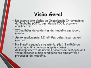 Visão Geral
• De acordo com dados da Organização Internacional
do Trabalho (OIT), que, desde 2003, ocorrem
anualmente:
• 270 milhões de acidentes de trabalho em todo o
mundo.
• Aproximadamente 2,2 milhões deles resultam em
mortes.
• No Brasil, segundo o relatório, são 1,3 milhão de
casos, que têm como principais causas o
descumprimento de normas básicas de proteção aos
trabalhadores e más condições nos ambientes e
processos de trabalho.
 