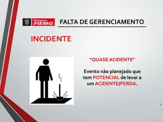 INCIDENTE
“QUASEACIDENTE”
Evento não planejado que
tem POTENCIAL de levar a
um ACIDENTE/PERDA.
6
FALTA DE GERENCIAMENTO
 