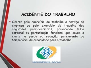 ACIDENTE DO TRABALHO
• Ocorre pelo exercício do trabalho a serviço da
empresa ou pelo exercício do trabalho dos
segurados previdenciários, provocando lesão
corporal ou perturbação funcional que cause a
morte, a perda ou redução, permanente ou
temporária, da capacidade para o trabalho.
 
