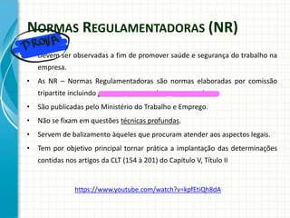 NORMAS REGULAMENTADORAS (NR)
• Devem ser observadas a fim de promover saúde e segurança do trabalho na
empresa.
• As NR – Normas Regulamentadoras são normas elaboradas por comissão
tripartite incluindo governo, empregados e empregadores.
• São publicadas pelo Ministério do Trabalho e Emprego.
• Não se fixam em questões técnicas profundas.
• Servem de balizamento àqueles que procuram atender aos aspectos legais.
• Tem por objetivo principal tornar prática a implantação das determinações
contidas nos artigos da CLT (154 à 201) do Capítulo V, Título II
https://www.youtube.com/watch?v=kpfEtiQh8dA
 