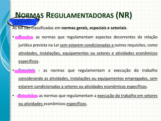NORMAS REGULAMENTADORAS (NR)
As NR são classificadas em normas gerais, especiais e setoriais.
• Gerais - as normas que regulamentam aspectos decorrentes da relação
jurídica prevista na Lei sem estarem condicionadas a outros requisitos, como
atividades, instalações, equipamentos ou setores e atividades econômicos
específicos.
• Especiais - as normas que regulamentam a execução do trabalho
considerando as atividades, instalações ou equipamentos empregados, sem
estarem condicionadas a setores ou atividades econômicos específicos.
• Setoriais - as normas que regulamentam a execução do trabalho em setores
ou atividades econômicos específicos.
 
