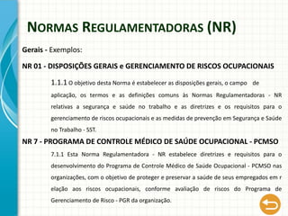 NORMAS REGULAMENTADORAS (NR)
Gerais - Exemplos:
NR 01 - DISPOSIÇÕES GERAIS e GERENCIAMENTO DE RISCOS OCUPACIONAIS
1.1.1 O objetivo desta Norma é estabelecer as disposições gerais, o campo de
aplicação, os termos e as definições comuns às Normas Regulamentadoras - NR
relativas a segurança e saúde no trabalho e as diretrizes e os requisitos para o
gerenciamento de riscos ocupacionais e as medidas de prevenção em Segurança e Saúde
no Trabalho - SST.
NR 7 - PROGRAMA DE CONTROLE MÉDICO DE SAÚDE OCUPACIONAL - PCMSO
7.1.1 Esta Norma Regulamentadora - NR estabelece diretrizes e requisitos para o
desenvolvimento do Programa de Controle Médico de Saúde Ocupacional - PCMSO nas
organizações, com o objetivo de proteger e preservar a saúde de seus empregados em r
elação aos riscos ocupacionais, conforme avaliação de riscos do Programa de
Gerenciamento de Risco - PGR da organização.
 