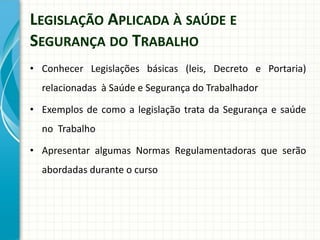 LEGISLAÇÃO APLICADA À SAÚDE E
SEGURANÇA DO TRABALHO
• Conhecer Legislações básicas (leis, Decreto e Portaria)
relacionadas à Saúde e Segurança do Trabalhador
• Exemplos de como a legislação trata da Segurança e saúde
no Trabalho
• Apresentar algumas Normas Regulamentadoras que serão
abordadas durante o curso
 