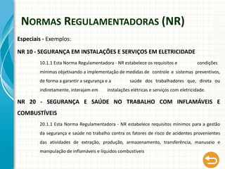 NORMAS REGULAMENTADORAS (NR)
Especiais - Exemplos:
NR 10 - SEGURANÇA EM INSTALAÇÕES E SERVIÇOS EM ELETRICIDADE
10.1.1 Esta Norma Regulamentadora - NR estabelece os requisitos e condições
mínimas objetivando a implementação de medidas de controle e sistemas preventivos,
de forma a garantir a segurança e a saúde dos trabalhadores que, direta ou
indiretamente, interajam em instalações elétricas e serviços com eletricidade.
NR 20 - SEGURANÇA E SAÚDE NO TRABALHO COM INFLAMÁVEIS E
COMBUSTÍVEIS
20.1.1 Esta Norma Regulamentadora - NR estabelece requisitos mínimos para a gestão
da segurança e saúde no trabalho contra os fatores de risco de acidentes provenientes
das atividades de extração, produção, armazenamento, transferência, manuseio e
manipulação de inflamáveis e líquidos combustíveis
 
