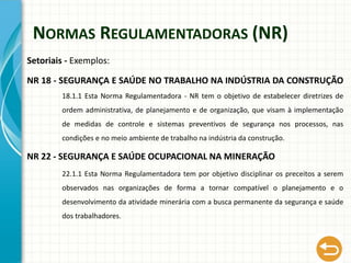 NORMAS REGULAMENTADORAS (NR)
Setoriais - Exemplos:
NR 18 - SEGURANÇA E SAÚDE NO TRABALHO NA INDÚSTRIA DA CONSTRUÇÃO
18.1.1 Esta Norma Regulamentadora - NR tem o objetivo de estabelecer diretrizes de
ordem administrativa, de planejamento e de organização, que visam à implementação
de medidas de controle e sistemas preventivos de segurança nos processos, nas
condições e no meio ambiente de trabalho na indústria da construção.
NR 22 - SEGURANÇA E SAÚDE OCUPACIONAL NA MINERAÇÃO
22.1.1 Esta Norma Regulamentadora tem por objetivo disciplinar os preceitos a serem
observados nas organizações de forma a tornar compatível o planejamento e o
desenvolvimento da atividade minerária com a busca permanente da segurança e saúde
dos trabalhadores.
 