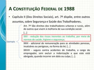 A CONSTITUIÇÃO FEDERAL DE 1988
• Capítulo II (Dos Direitos Sociais), art. 7º dispõe, entre outros
assuntos, sobre Segurança e Saúde dos Trabalhadores.
Art. 7º São direitos dos trabalhadores urbanos e rurais, além
de outros que visem à melhoria de sua condição social:
[...]
XXII - redução dos riscos inerentes ao trabalho, por meio de
normas de saúde, higiene e segurança;
XXIII - adicional de remuneração para as atividades penosas,
insalubres ou perigosas, na forma da lei; [...]
XXVIII - seguro contra acidentes de trabalho, a cargo do
empregador, sem excluir a indenização a que este está
obrigado, quando incorrer em dolo ou culpa; [...].
Exemplo
 