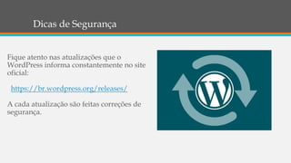 Dicas de Segurança
Fique atento nas atualizações que o
WordPress informa constantemente no site
oficial:
https://br.wordpress.org/releases/
A cada atualização são feitas correções de
segurança.
 