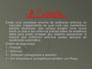 -A Proteção-
Existe uma variedade enorme deExiste uma variedade enorme de softwaressoftwares antivírus noantivírus no
mercado. Independente de qual você usa, mantenha-omercado. Independente de qual você usa, mantenha-o
sempre atualizado, isso porque surgem vírus novossempre atualizado, isso porque surgem vírus novos
todos os dias e seu antivírus precisa saber da existênciatodos os dias e seu antivírus precisa saber da existência
deles para poder proteger seu sistema operacional. Adeles para poder proteger seu sistema operacional. A
maioria dosmaioria dos softwaressoftwares antivírus possui serviços deantivírus possui serviços de
atualização automática.atualização automática.
Ordem de segurança:Ordem de segurança:
1 - Firewall,1 - Firewall,
2 - Antivírus;2 - Antivírus;
3 – Antispam (antispyware e adware);3 – Antispam (antispyware e adware);
4 – Em empresas é aconselhável também um Proxy.4 – Em empresas é aconselhável também um Proxy.
 