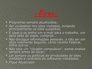 -Dicas-
 Programas sempre atualizados;Programas sempre atualizados;
 Ser cuidadoso nos sites visitados, evitandoSer cuidadoso nos sites visitados, evitando
principalmente os sites suspeitos;principalmente os sites suspeitos;
 É ideal q se tenha um e-mail para o trabalho, umÉ ideal q se tenha um e-mail para o trabalho, um
para sites de jogos, compras...para sites de jogos, compras...
 Não divulgue informações pessoais, a não ser emNão divulgue informações pessoais, a não ser em
sites realmente seguros, como receita Federal,sites realmente seguros, como receita Federal,
entre outros;entre outros;
 Não seja um “clicador compulsivo”, pense analiseNão seja um “clicador compulsivo”, pense analise
sempre antes de clicar;sempre antes de clicar;
 Ler sempre as políticas de privacidade de sitesLer sempre as políticas de privacidade de sites
visitados e contratos de softwares instalados;visitados e contratos de softwares instalados;
 Fique Atualizado.Fique Atualizado.
 