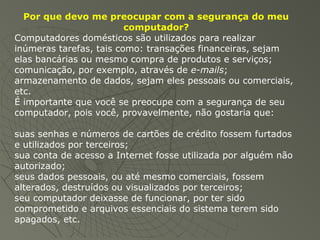 Por que devo me preocupar com a segurança do meu
computador?
Computadores domésticos são utilizados para realizar
inúmeras tarefas, tais como: transações financeiras, sejam
elas bancárias ou mesmo compra de produtos e serviços;
comunicação, por exemplo, através de e-mails;
armazenamento de dados, sejam eles pessoais ou comerciais,
etc.
É importante que você se preocupe com a segurança de seu
computador, pois você, provavelmente, não gostaria que:
suas senhas e números de cartões de crédito fossem furtados
e utilizados por terceiros;
sua conta de acesso a Internet fosse utilizada por alguém não
autorizado;
seus dados pessoais, ou até mesmo comerciais, fossem
alterados, destruídos ou visualizados por terceiros;
seu computador deixasse de funcionar, por ter sido
comprometido e arquivos essenciais do sistema terem sido
apagados, etc.
 