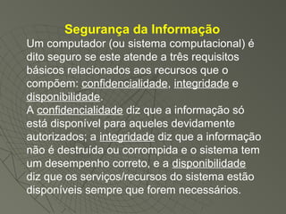 Segurança da Informação
Um computador (ou sistema computacional) é
dito seguro se este atende a três requisitos
básicos relacionados aos recursos que o
compõem: confidencialidade, integridade e
disponibilidade.
A confidencialidade diz que a informação só
está disponível para aqueles devidamente
autorizados; a integridade diz que a informação
não é destruída ou corrompida e o sistema tem
um desempenho correto, e a disponibilidade
diz que os serviços/recursos do sistema estão
disponíveis sempre que forem necessários.
 