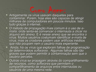 Como Agem: Antigamente os vírus usavam disquetes paraAntigamente os vírus usavam disquetes para
contaminar. Porém, hoje eles são capazes de atingircontaminar. Porém, hoje eles são capazes de atingir
milhares de computadores em poucos minutos. Issomilhares de computadores em poucos minutos. Isso
tudo graças à internet.tudo graças à internet.
 O método de propagação mais comum é o uso deO método de propagação mais comum é o uso de e-e-
mailsmails, onde tenta-se convencer o internauta a clicar no, onde tenta-se convencer o internauta a clicar no
arquivo em anexo. E é nesse anexo que se encontra oarquivo em anexo. E é nesse anexo que se encontra o
vírus. Muitos usuários costumam identificarvírus. Muitos usuários costumam identificar e-mailse-mails dede
vírus, mas os criadores podem usar artifícios inéditosvírus, mas os criadores podem usar artifícios inéditos
que não poupam nem o usuário mais experiente.que não poupam nem o usuário mais experiente.
 Ainda, há os vírus que exploram falhas de programaçãoAinda, há os vírus que exploram falhas de programação
de determinadosde determinados softwaressoftwares . Algumas falhas são tão. Algumas falhas são tão
graves que podem permitir a contaminação sem que ograves que podem permitir a contaminação sem que o
usuário perceba.usuário perceba.
 Outros vírus se propagam através do compartilhamentoOutros vírus se propagam através do compartilhamento
de recursos, comode recursos, como softwaressoftwares que permitem oque permitem o
compartilhamento de arquivos entre internautas oucompartilhamento de arquivos entre internautas ou
usuários de uma mesma rede.usuários de uma mesma rede.
 