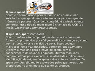O que é spam?
Spam é o termo usado para referir-se aos e-mails não
solicitados, que geralmente são enviados para um grande
número de pessoas. Quando o conteúdo é exclusivamente
comercial, esse tipo de mensagem é chamada de UCE (do
inglês Unsolicited Commercial E-mail).
O que são spam zombies?
Spam zombies são computadores de usuários finais que
foram comprometidos por códigos maliciosos em geral, como
worms, bots, vírus e cavalos de tróia. Estes códigos
maliciosos, uma vez instalados, permitem que spammers
utilizem a máquina para o envio de spam, sem o
conhecimento do usuário. Enquanto utilizam máquinas
comprometidas para executar suas atividades, dificultam a
identificação da origem do spam e dos autores também. Os
spam zombies são muito explorados pelos spammers, por
proporcionar o anonimato que tanto os protege.
 