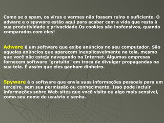Como se o spam, os vírus e vermes não fossem ruins o suficiente. O
adware e o spyware estão aqui para acabar com a vida que resta à
sua produtividade e privacidade Os cookies são inofensivos, quando
comparados com eles!
Adware é um software que exibe anúncios no seu computador. São
aqueles anúncios que aparecem inexplicavelmente na tela, mesmo
que você não esteja navegando na Internet. Algumas empresas
fornecem software "gratuito" em troca de divulgar propagandas na
sua tela. É assim que eles ganham dinheiro.
Spyware é o software que envia suas informações pessoais para um
terceiro, sem sua permissão ou conhecimento. Isso pode incluir
informações sobre Web-sites que você visita ou algo mais sensível,
como seu nome de usuário e senha.
 