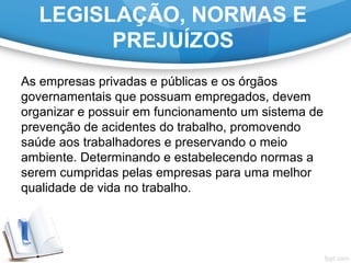 LEGISLAÇÃO, NORMAS E
PREJUÍZOS
As empresas privadas e públicas e os órgãos
governamentais que possuam empregados, devem
organizar e possuir em funcionamento um sistema de
prevenção de acidentes do trabalho, promovendo
saúde aos trabalhadores e preservando o meio
ambiente. Determinando e estabelecendo normas a
serem cumpridas pelas empresas para uma melhor
qualidade de vida no trabalho.
 