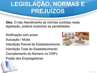 LEGISLAÇÃO, NORMAS E
PREJUÍZOS
Obs: O não Atendimento as normas contidas nesta
legislação, poderá ocasionar as penalidades:
Notificação com prazo
Autuação / Multa
Interdição Parcial do Estabelecimento
Interdição Total do Estabelecimento
Cancelamento do Número no CNPJ
Prisão dos Empregadores
 