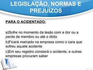 LEGISLAÇÃO, NORMAS E
PREJUÍZOS
PARA O ACIDENTADO:
a)Sofre no momento da lesão com a dor ou a
perda de membro ou até o óbito
b)Ficará marcado na empresa como o cara que
sofreu aquele acidente
c)Em seu registro constará o acidente, e outras
empresas procuram saber
 