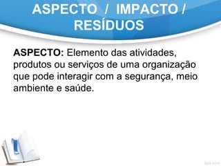 ASPECTO / IMPACTO /
RESÍDUOS
ASPECTO: Elemento das atividades,
produtos ou serviços de uma organização
que pode interagir com a segurança, meio
ambiente e saúde.
 