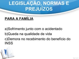 LEGISLAÇÃO, NORMAS E
PREJUÍZOS
PARA A FAMÍLIA
a)Sofrimento junto com o acidentado
b)Queda na qualidade de vida
c)Demora no recebimento do benefício do
INSS
 