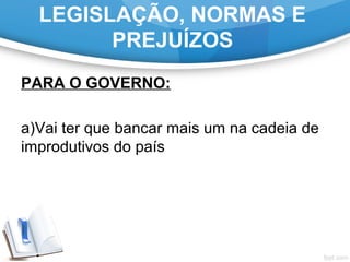 LEGISLAÇÃO, NORMAS E
PREJUÍZOS
PARA O GOVERNO:
a)Vai ter que bancar mais um na cadeia de
improdutivos do país
 