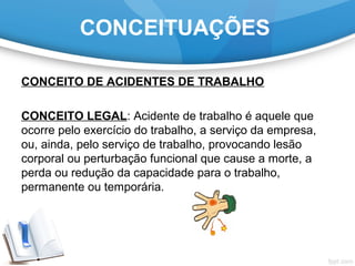 CONCEITUAÇÕES
CONCEITO DE ACIDENTES DE TRABALHO
CONCEITO LEGAL: Acidente de trabalho é aquele que
ocorre pelo exercício do trabalho, a serviço da empresa,
ou, ainda, pelo serviço de trabalho, provocando lesão
corporal ou perturbação funcional que cause a morte, a
perda ou redução da capacidade para o trabalho,
permanente ou temporária.
 