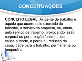 CONCEITUAÇÕES
CONCEITO LEGAL: Acidente de trabalho é
aquele que ocorre pelo exercício do
trabalho, a serviço da empresa, ou, ainda,
pelo serviço de trabalho, provocando lesão
corporal ou perturbação funcional que
cause a morte, a perda ou redução da
capacidade para o trabalho, permanente ou
temporária.
 
