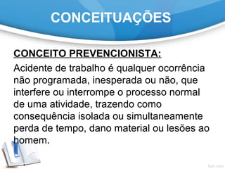 CONCEITUAÇÕES
CONCEITO PREVENCIONISTA:
Acidente de trabalho é qualquer ocorrência
não programada, inesperada ou não, que
interfere ou interrompe o processo normal
de uma atividade, trazendo como
consequência isolada ou simultaneamente
perda de tempo, dano material ou lesões ao
homem.
 