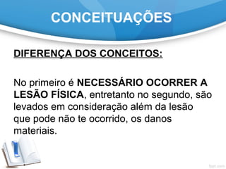 CONCEITUAÇÕES
DIFERENÇA DOS CONCEITOS:
No primeiro é NECESSÁRIO OCORRER A
LESÃO FÍSICA, entretanto no segundo, são
levados em consideração além da lesão
que pode não te ocorrido, os danos
materiais.
 