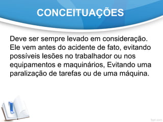 CONCEITUAÇÕES
Deve ser sempre levado em consideração.
Ele vem antes do acidente de fato, evitando
possíveis lesões no trabalhador ou nos
equipamentos e maquinários, Evitando uma
paralização de tarefas ou de uma máquina.
 