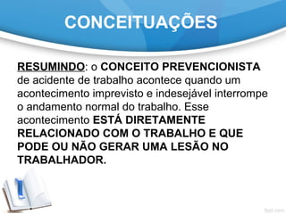 CONCEITUAÇÕES
RESUMINDO: o CONCEITO PREVENCIONISTA
de acidente de trabalho acontece quando um
acontecimento imprevisto e indesejável interrompe
o andamento normal do trabalho. Esse
acontecimento ESTÁ DIRETAMENTE
RELACIONADO COM O TRABALHO E QUE
PODE OU NÃO GERAR UMA LESÃO NO
TRABALHADOR.
 