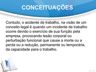CONCEITUAÇÕES
Contudo, o acidente de trabalho, na visão de um
conceito legal é quando um incidente de trabalho
ocorre devido o exercício de sua função pela
empresa, provocando lesão corporal ou
perturbação funcional que cause a morte ou a
perda ou a redução, permanente ou temporária,
da capacidade para o trabalho.
 