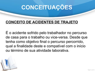 CONCEITUAÇÕES
CONCEITO DE ACIDENTES DE TRAJETO
É o acidente sofrido pelo trabalhador no percurso
de casa para o trabalho ou vice-versa. Desde que
tenha como objetivo final o percurso percorrido,
qual a finalidade deste e compatível com o início
ou término de sua atividade laborativa.
 