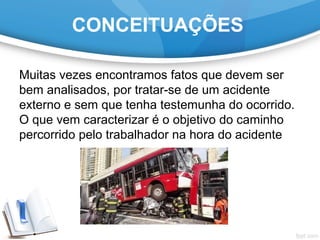 CONCEITUAÇÕES
Muitas vezes encontramos fatos que devem ser
bem analisados, por tratar-se de um acidente
externo e sem que tenha testemunha do ocorrido.
O que vem caracterizar é o objetivo do caminho
percorrido pelo trabalhador na hora do acidente
 