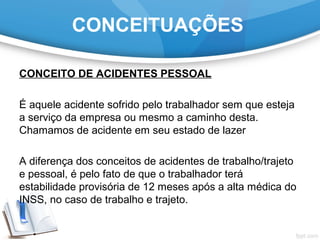 CONCEITUAÇÕES
CONCEITO DE ACIDENTES PESSOAL
É aquele acidente sofrido pelo trabalhador sem que esteja
a serviço da empresa ou mesmo a caminho desta.
Chamamos de acidente em seu estado de lazer
A diferença dos conceitos de acidentes de trabalho/trajeto
e pessoal, é pelo fato de que o trabalhador terá
estabilidade provisória de 12 meses após a alta médica do
INSS, no caso de trabalho e trajeto.
 