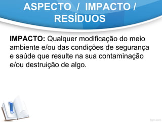 ASPECTO / IMPACTO /
RESÍDUOS
IMPACTO: Qualquer modificação do meio
ambiente e/ou das condições de segurança
e saúde que resulte na sua contaminação
e/ou destruição de algo.
 