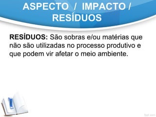 ASPECTO / IMPACTO /
RESÍDUOS
RESÍDUOS: São sobras e/ou matérias que
não são utilizadas no processo produtivo e
que podem vir afetar o meio ambiente.
 